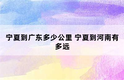 宁夏到广东多少公里 宁夏到河南有多远